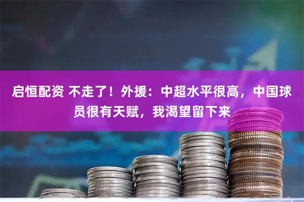 启恒配资 不走了!外援:中超水平很高,中国球员很有天赋,我渴望留下来