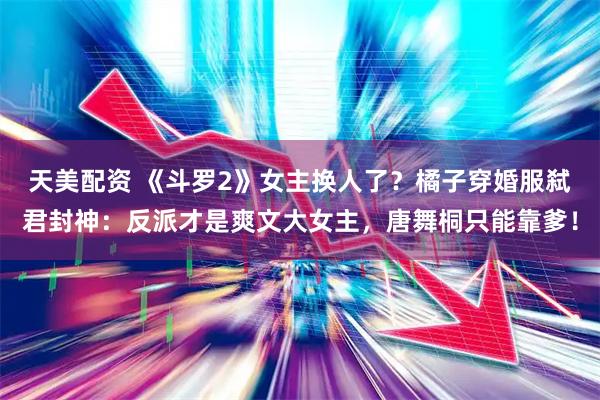 天美配资 《斗罗2》女主换人了？橘子穿婚服弑君封神：反派才是爽文大女主，唐舞桐只能靠爹！