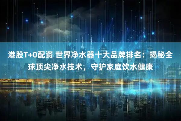 港股T+0配资 世界净水器十大品牌排名：揭秘全球顶尖净水技术，守护家庭饮水健康