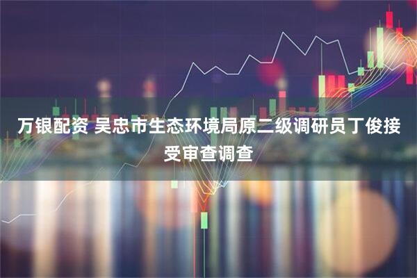 万银配资 吴忠市生态环境局原二级调研员丁俊接受审查调查