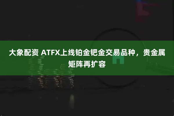大象配资 ATFX上线铂金钯金交易品种，贵金属矩阵再扩容