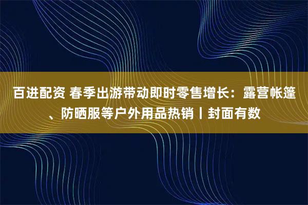百进配资 春季出游带动即时零售增长:露营帐篷、防晒服等户外用品热销丨封面有数