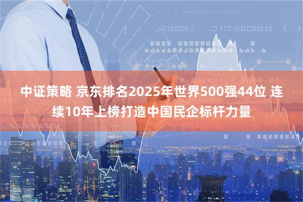 中证策略 京东排名2025年世界500强44位 连续10年上榜打造中国民企标杆力量