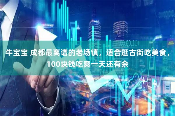 牛宝宝 成都最离谱的老场镇，适合逛古街吃美食，100块钱吃爽一天还有余