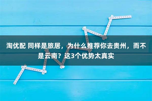 淘优配 同样是旅居，为什么推荐你去贵州，而不是云南？这3个优势太真实
