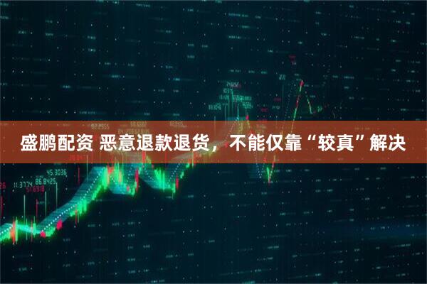 盛鹏配资 恶意退款退货，不能仅靠“较真”解决