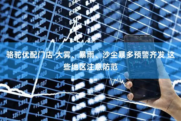 骆驼优配门店 大雾、暴雨、沙尘暴多预警齐发 这些地区注意防范