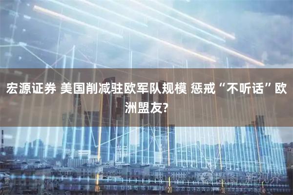 宏源证券 美国削减驻欧军队规模 惩戒“不听话”欧洲盟友?