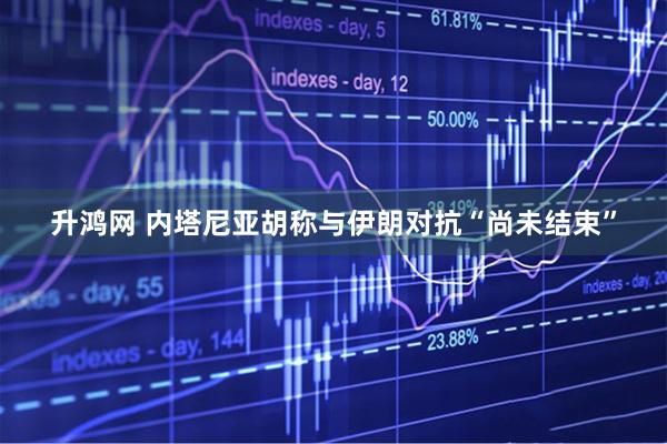 升鸿网 内塔尼亚胡称与伊朗对抗“尚未结束”