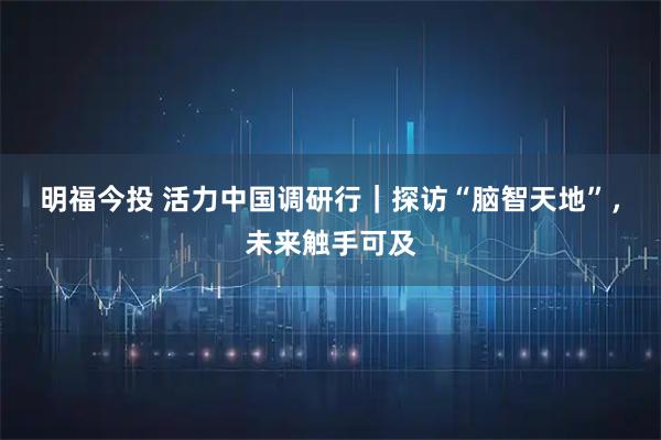 明福今投 活力中国调研行|探访“脑智天地”,未来触手可及