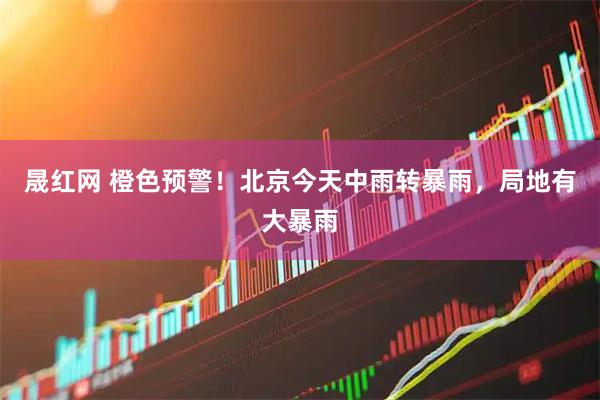 晟红网 橙色预警！北京今天中雨转暴雨，局地有大暴雨