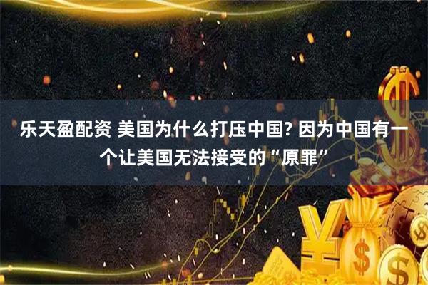 乐天盈配资 美国为什么打压中国? 因为中国有一个让美国无法接受的“原罪”