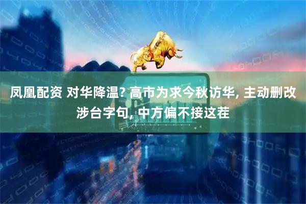 凤凰配资 对华降温? 高市为求今秋访华, 主动删改涉台字句, 中方偏不接这茬