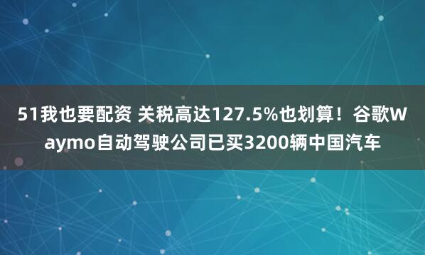 51我也要配资 关税高达127.5%也划算！谷歌Waymo自动驾驶公司已买3200辆中国汽车