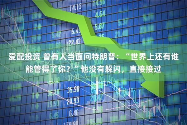 爱配投资 曾有人当面问特朗普：“世界上还有谁能管得了你？”他没有躲闪，直接接过