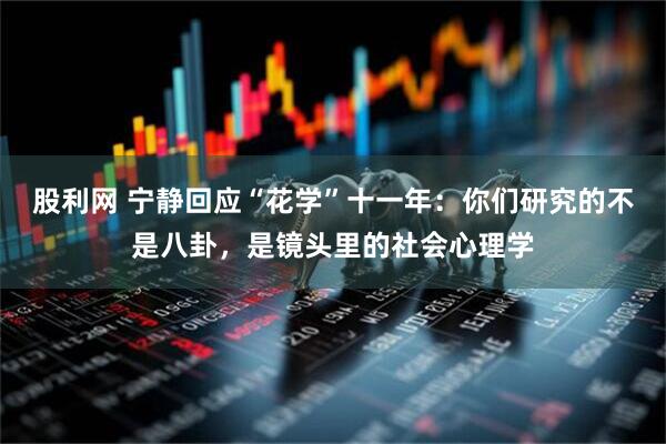 股利网 宁静回应“花学”十一年：你们研究的不是八卦，是镜头里的社会心理学